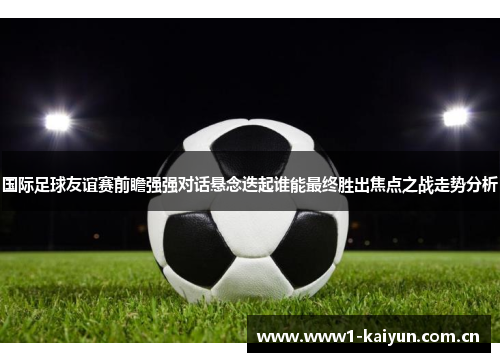 国际足球友谊赛前瞻强强对话悬念迭起谁能最终胜出焦点之战走势分析
